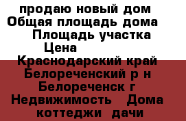 продаю новый дом › Общая площадь дома ­ 122 › Площадь участка ­ 6 › Цена ­ 2 750 000 - Краснодарский край, Белореченский р-н, Белореченск г. Недвижимость » Дома, коттеджи, дачи продажа   